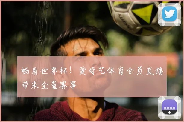 畅看世界杯！爱奇艺体育会员直播带来全量赛事