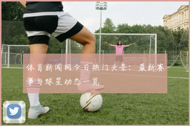 体育新闻网今日热门头条：最新赛事与球星动态一览
