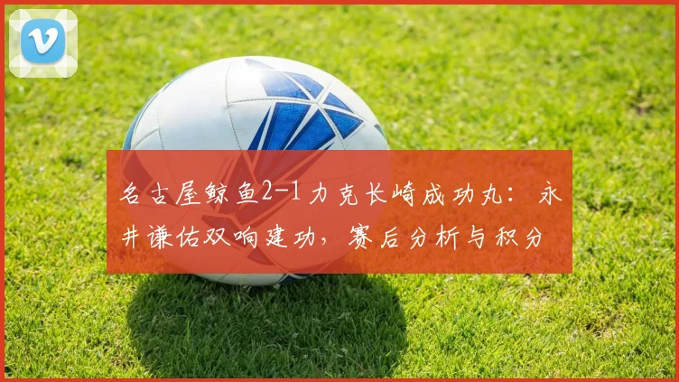 名古屋鲸鱼2-1力克长崎成功丸:永井谦佑双响建功,赛后分析与积分榜解读