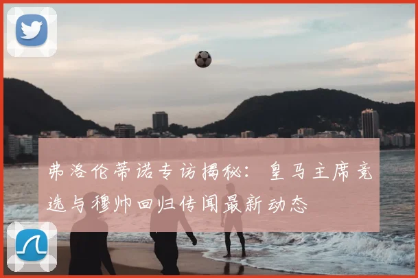弗洛伦蒂诺专访揭秘：皇马主席竞选与穆帅回归传闻最新动态