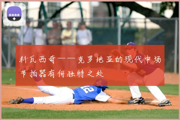 科瓦西奇——克罗地亚的现代中场节拍器有何独特之处