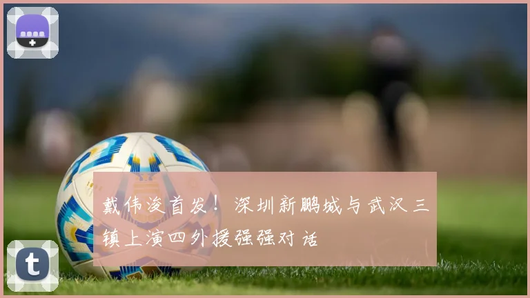 戴伟浚首发！深圳新鹏城与武汉三镇上演四外援强强对话