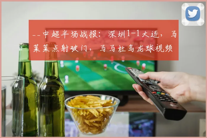 __中超半场战报：深圳1-1大连，马莱莱点射破门，马马杜乌龙球视频解析__