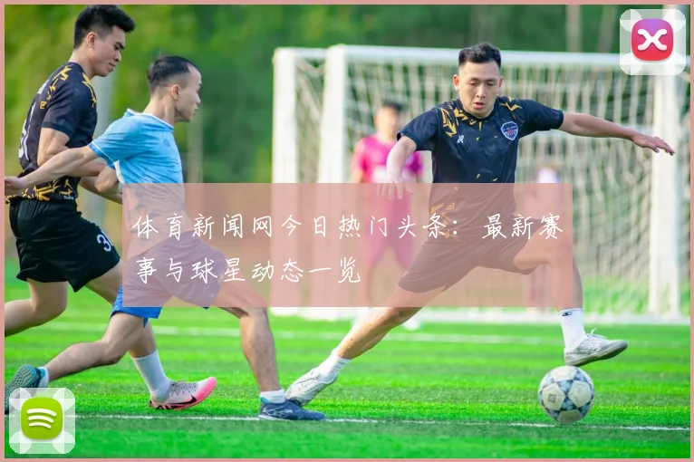 体育新闻网今日热门头条：最新赛事与球星动态一览