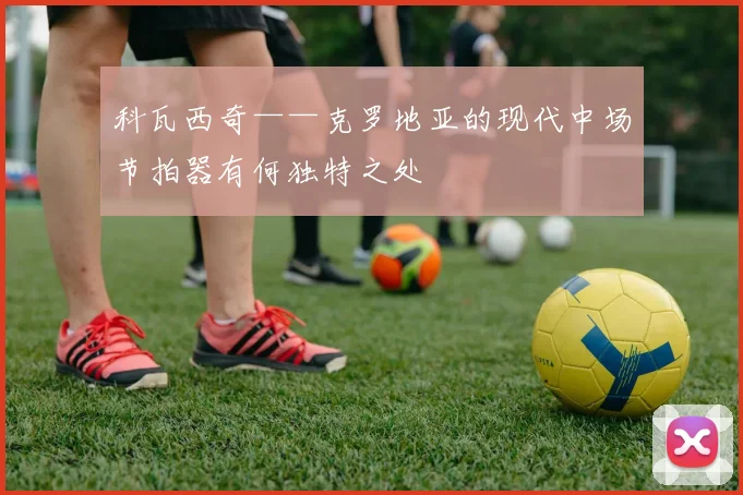 科瓦西奇——克罗地亚的现代中场节拍器有何独特之处