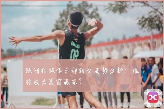 欧洲顶级俱乐部转会局势分析：谁将成为夏窗赢家？