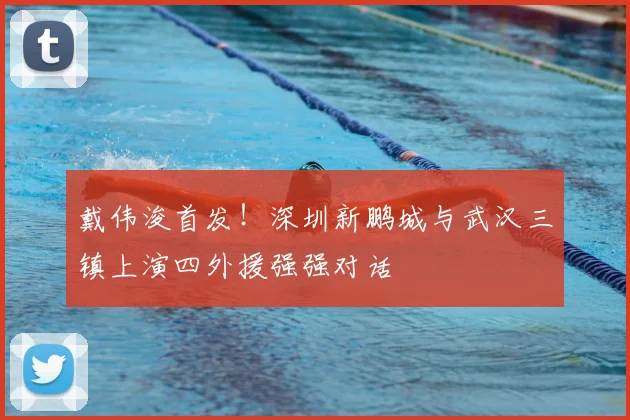 戴伟浚首发!深圳新鹏城与武汉三镇上演四外援强强对话