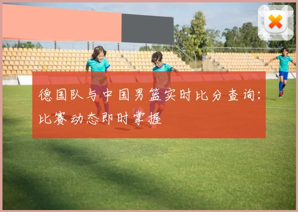 德国队与中国男篮实时比分查询：比赛动态即时掌握