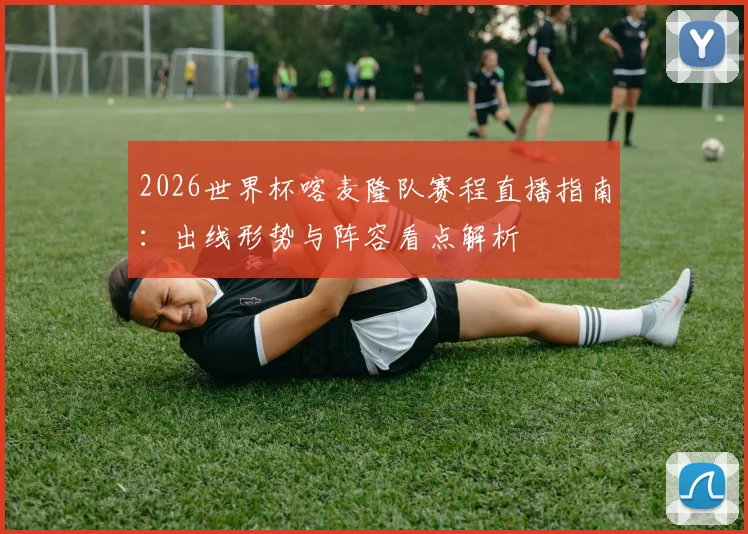 2026世界杯喀麦隆队赛程直播指南：出线形势与阵容看点解析