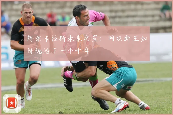 阿尔卡拉斯未来之星：网坛新王如何统治下一个十年