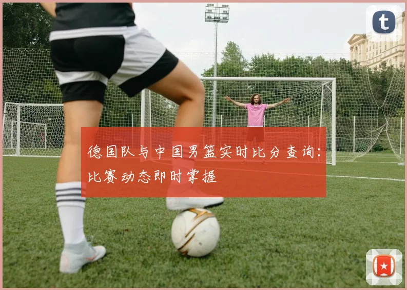 德国队与中国男篮实时比分查询：比赛动态即时掌握