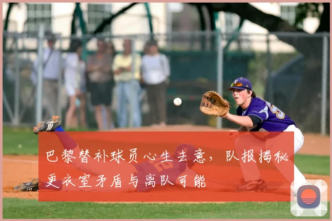 巴黎替补球员心生去意，队报揭秘更衣室矛盾与离队可能